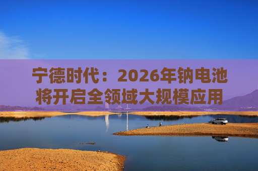 宁德时代：2026年钠电池将开启全领域大规模应用