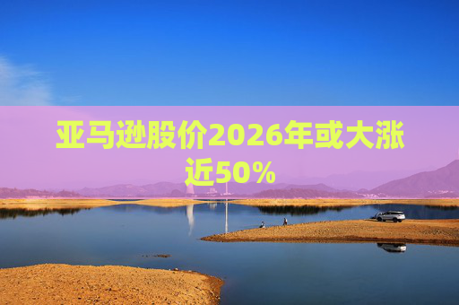 亚马逊股价2026年或大涨近50%
