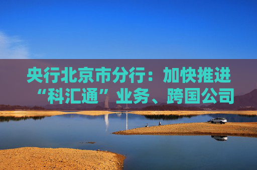 央行北京市分行：加快推进“科汇通”业务、跨国公司本外币一体化资金池优化政策试点落地见效