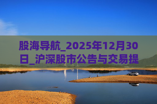 股海导航_2025年12月30日_沪深股市公告与交易提示