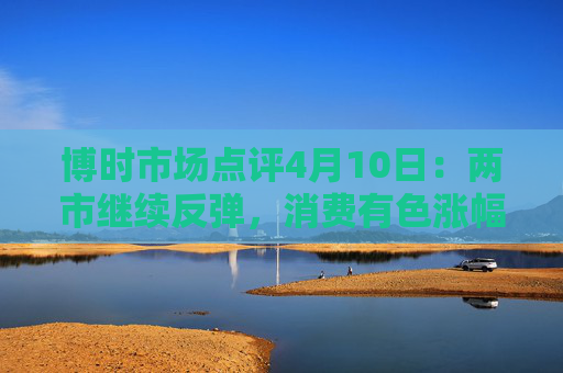博时市场点评4月10日：两市继续反弹，消费有色涨幅靠前