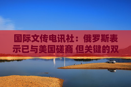 国际文传电讯社：俄罗斯表示已与美国磋商 但关键的双边问题仍未解决