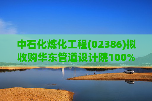 中石化炼化工程(02386)拟收购华东管道设计院100%股权