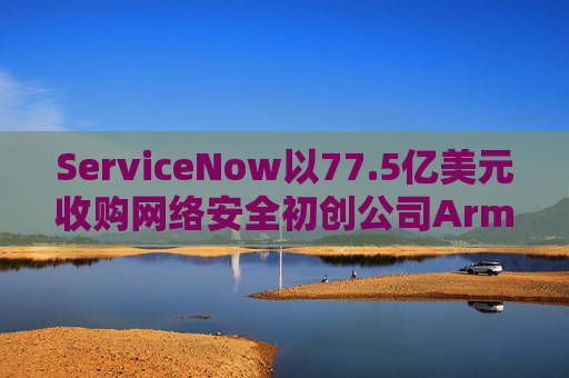 ServiceNow以77.5亿美元收购网络安全初创公司Armis