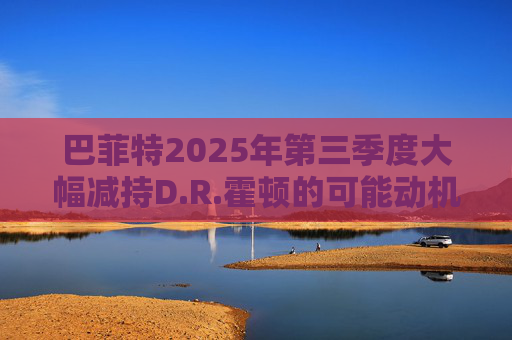 巴菲特2025年第三季度大幅减持D.R.霍顿的可能动机