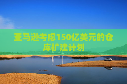 亚马逊考虑150亿美元的仓库扩建计划