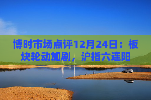 博时市场点评12月24日：板块轮动加剧，沪指六连阳  第1张