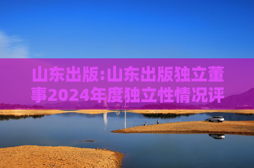 山东出版:山东出版独立董事2024年度独立性情况评估报告