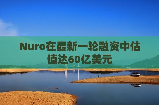 Nuro在最新一轮融资中估值达60亿美元