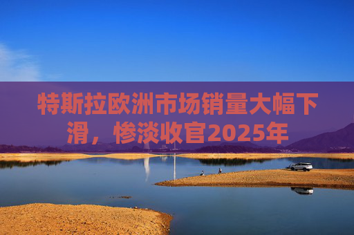特斯拉欧洲市场销量大幅下滑，惨淡收官2025年