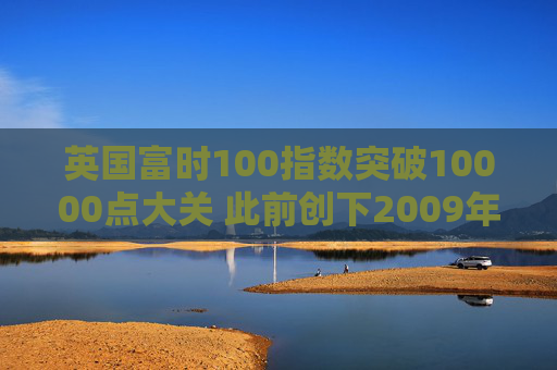 英国富时100指数突破10000点大关 此前创下2009年以来最佳年度表现