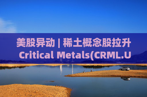 美股异动 | 稀土概念股拉升 Critical Metals(CRML.US)涨超13%