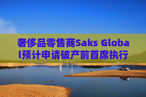 奢侈品零售商Saks Global预计申请破产前首席执行官将卸任