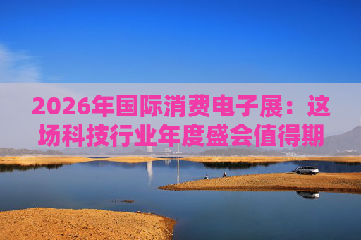 2026年国际消费电子展：这场科技行业年度盛会值得期待哪些亮点