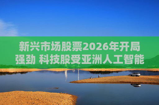 新兴市场股票2026年开局强劲 科技股受亚洲人工智能热潮提振