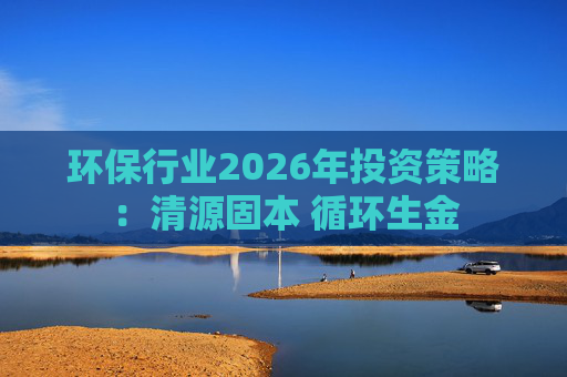 环保行业2026年投资策略：清源固本 循环生金  第1张