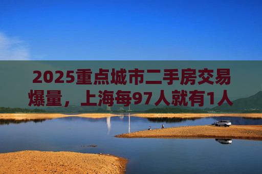 2025重点城市二手房交易爆量，上海每97人就有1人买二手房