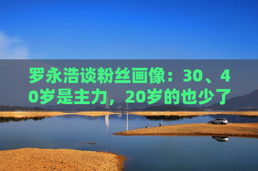 罗永浩谈粉丝画像：30、40岁是主力，20岁的也少了