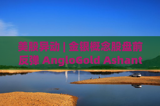 美股异动 | 金银概念股盘前反弹 AngloGold Ashanti(AU.US)涨超3%