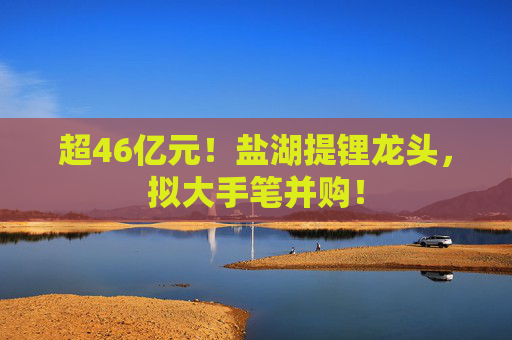 超46亿元！盐湖提锂龙头，拟大手笔并购！