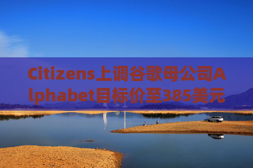 Citizens上调谷歌母公司Alphabet目标价至385美元