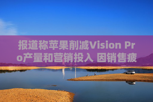 报道称苹果削减Vision Pro产量和营销投入 因销售疲软
