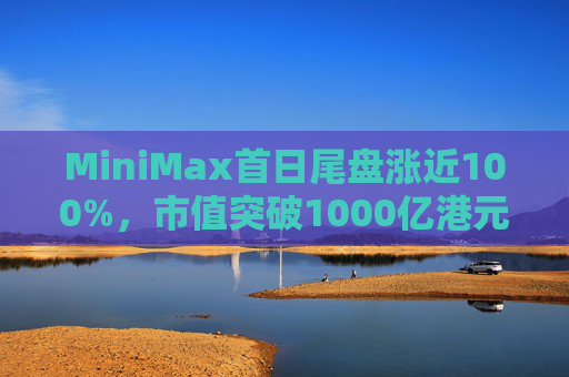 MiniMax首日尾盘涨近100%，市值突破1000亿港元，引爆港股A股两地市场