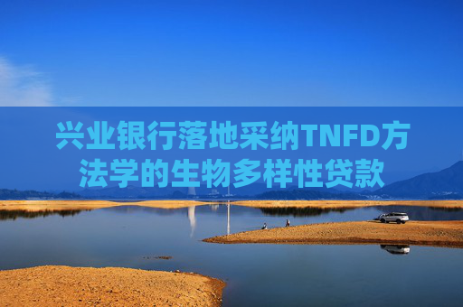 兴业银行落地采纳TNFD方法学的生物多样性贷款
