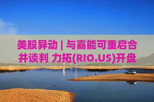 美股异动 | 与嘉能可重启合并谈判 力拓(RIO.US)开盘跌超4%