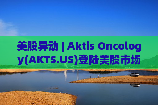 美股异动 | Aktis Oncology(AKTS.US)登陆美股市场 开盘股价涨超49%