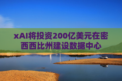 xAI将投资200亿美元在密西西比州建设数据中心