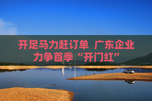 开足马力赶订单  广东企业力争首季“开门红”