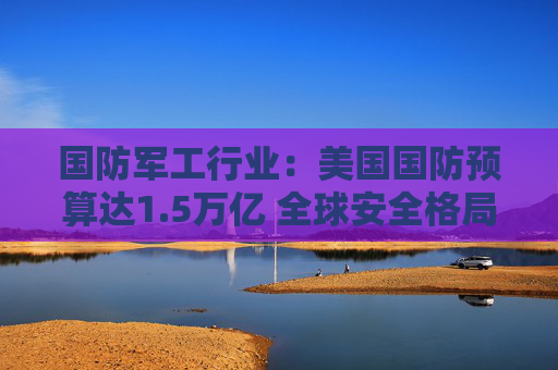 国防军工行业：美国国防预算达1.5万亿 全球安全格局与行业增长预期同步升温