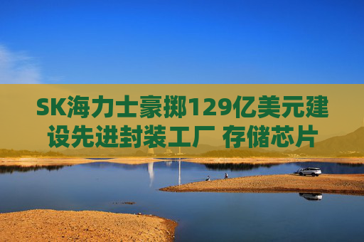 SK海力士豪掷129亿美元建设先进封装工厂 存储芯片短缺有望缓解？
