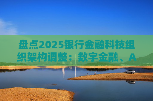 盘点2025银行金融科技组织架构调整：数字金融、AI、金融科创中心等颇受关注