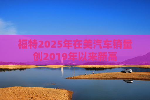 福特2025年在美汽车销量创2019年以来新高