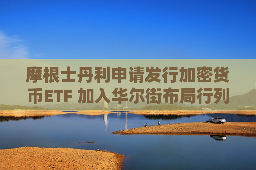 摩根士丹利申请发行加密货币ETF 加入华尔街布局行列
