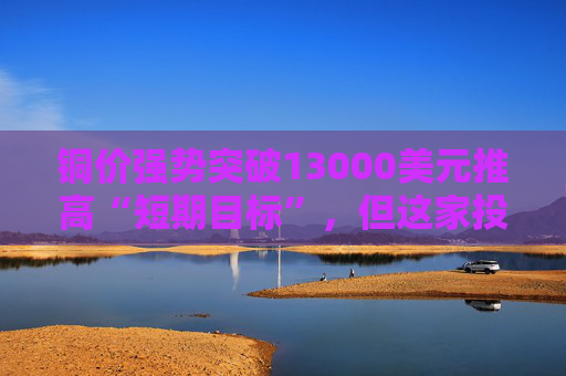 铜价强势突破13000美元推高“短期目标”，但这家投行认为：1月可能就是全年高点！
