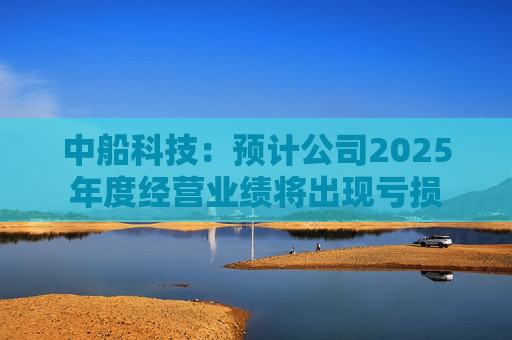 中船科技：预计公司2025年度经营业绩将出现亏损