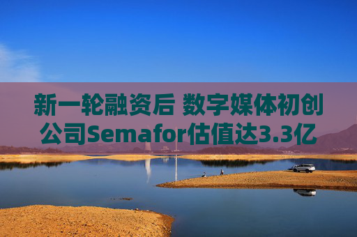 新一轮融资后 数字媒体初创公司Semafor估值达3.3亿美元