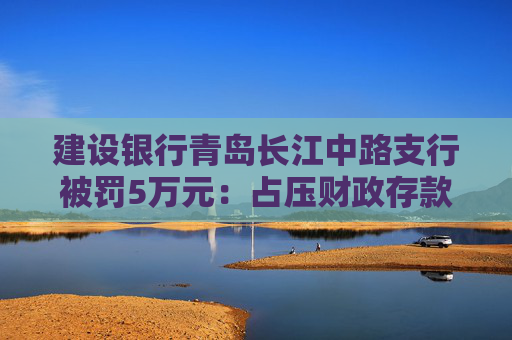 建设银行青岛长江中路支行被罚5万元：占压财政存款或者资金