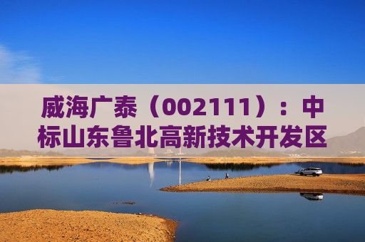 威海广泰（002111）：中标山东鲁北高新技术开发区管委会采购项目，中标金额为979.00万元  第1张
