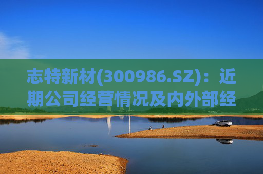 志特新材(300986.SZ)：近期公司经营情况及内外部经营环境未发生重大变化