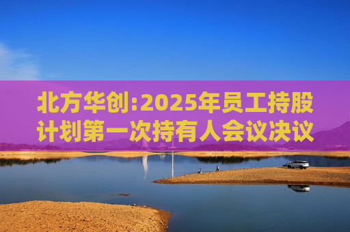 北方华创:2025年员工持股计划第一次持有人会议决议的公告