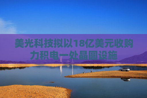 美光科技拟以18亿美元收购力积电一处晶圆设施