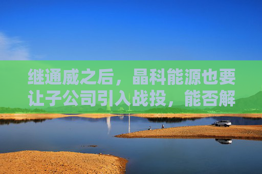 继通威之后，晶科能源也要让子公司引入战投，能否解决现金流净流出之困？