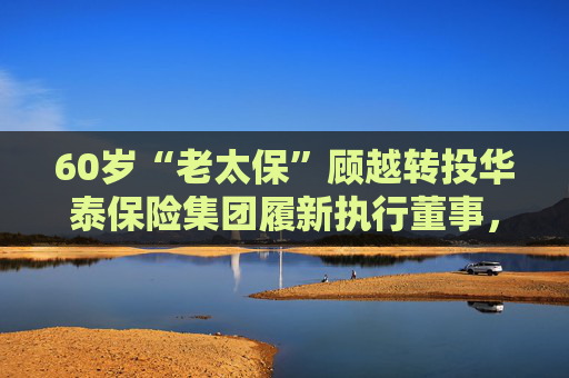 60岁“老太保”顾越转投华泰保险集团履新执行董事，赵明浩卸任董事长！