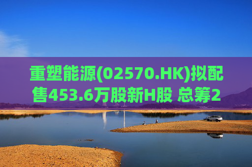 重塑能源(02570.HK)拟配售453.6万股新H股 总筹2.65亿港元