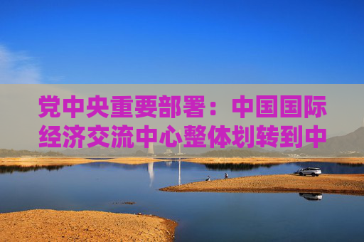 党中央重要部署：中国国际经济交流中心整体划转到中国社会科学院