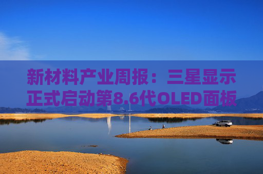 新材料产业周报：三星显示正式启动第8.6代OLED面板量产 力鸿一号圆满完成亚轨道飞行试验